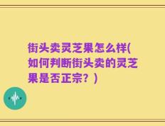 街头卖灵芝果怎么样(如何判断街头卖的灵芝果是否正宗？)