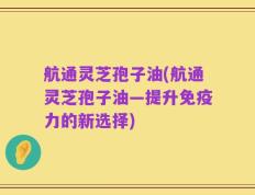 航通灵芝孢子油(航通灵芝孢子油—提升免疫力的新选择)