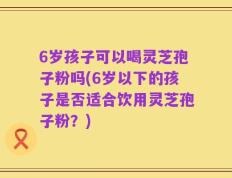 6岁孩子可以喝灵芝孢子粉吗(6岁以下的孩子是否适合饮用灵芝孢子粉？)