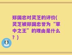郑国忠对灵芝的评价(灵芝被郑国忠誉为“草中之王”的理由是什么？)