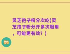 灵芝孢子粉分次吃(灵芝孢子粉分开多次服用，可能更有效？)