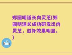 郑圆明道长肉灵芝(郑圆明道长成功研发出肉灵芝，滋补效果明显。)