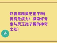 虾青素和灵芝孢子粉(提高免疫力！探索虾青素与灵芝孢子粉的神奇之处)