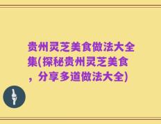 贵州灵芝美食做法大全集(探秘贵州灵芝美食，分享多道做法大全)