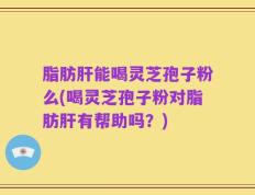 脂肪肝能喝灵芝孢子粉么(喝灵芝孢子粉对脂肪肝有帮助吗？)