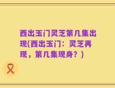 西出玉门灵芝第几集出现(西出玉门：灵芝再现，第几集现身？)