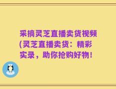 采摘灵芝直播卖货视频(灵芝直播卖货：精彩实录，助你抢购好物！