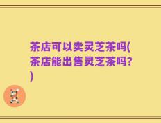 茶店可以卖灵芝茶吗(茶店能出售灵芝茶吗？)