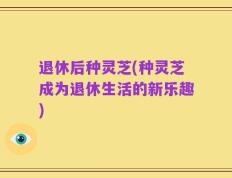 退休后种灵芝(种灵芝成为退休生活的新乐趣)