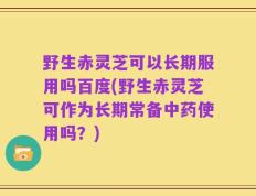 野生赤灵芝可以长期服用吗百度(野生赤灵芝可作为长期常备中药使用吗？)