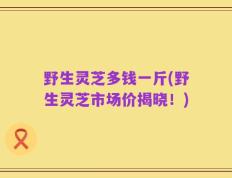 野生灵芝多钱一斤(野生灵芝市场价揭晓！)