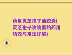 药用灵芝孢子油胶囊(灵芝孢子油胶囊的药用功效与用法详解)