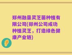 郑州融垦灵芝菌种植有限公司(郑州公司成功种植灵芝，打造绿色健康产业链)
