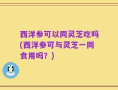 西洋参可以同灵芝吃吗(西洋参可与灵芝一同食用吗？)