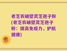 老芝农破壁灵芝孢子粉(老芝农破壁灵芝孢子粉：提高免疫力，护航健康)