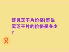 野灵芝干片价格(野生灵芝干片的价格是多少？