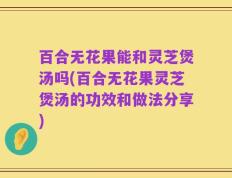 百合无花果能和灵芝煲汤吗(百合无花果灵芝煲汤的功效和做法分享)