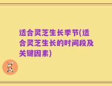 适合灵芝生长季节(适合灵芝生长的时间段及关键因素)