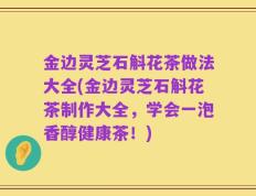 金边灵芝石斛花茶做法大全(金边灵芝石斛花茶制作大全，学会一泡香醇健康茶！)