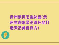 贵州紫灵芝滋补品(贵州生态紫灵芝滋补品打造天然美容良方)