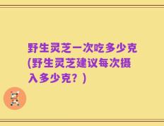 野生灵芝一次吃多少克(野生灵芝建议每次摄入多少克？)