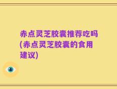赤点灵芝胶囊推荐吃吗(赤点灵芝胶囊的食用建议)