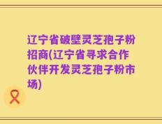 辽宁省破壁灵芝孢子粉招商(辽宁省寻求合作伙伴开发灵芝孢子粉市场)