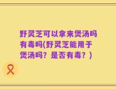 野灵芝可以拿来煲汤吗有毒吗(野灵芝能用于煲汤吗？是否有毒？)