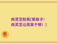 肉灵芝尬笑(荤段子！肉灵芝让你笑个够！)
