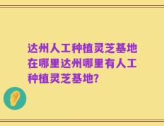 达州人工种植灵芝基地在哪里达州哪里有人工种植灵芝基地？