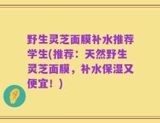 野生灵芝面膜补水推荐学生(推荐：天然野生灵芝面膜，补水保湿又便宜！)