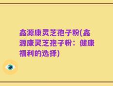 鑫源康灵芝孢子粉(鑫源康灵芝孢子粉：健康福利的选择)