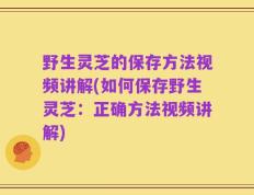 野生灵芝的保存方法视频讲解(如何保存野生灵芝：正确方法视频讲解)