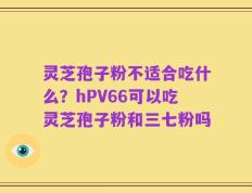灵芝孢子粉不适合吃什么？hPV66可以吃灵芝孢子粉和三七粉吗
