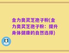 金力奥灵芝孢子粉(金力奥灵芝孢子粉：提升身体健康的自然选择)