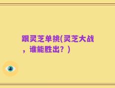 跟灵芝单挑(灵芝大战，谁能胜出？)