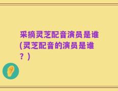 采摘灵芝配音演员是谁(灵芝配音的演员是谁？)