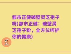 都市正健破壁灵芝孢子粉(都市正健：破壁灵芝孢子粉，全方位呵护你的健康)