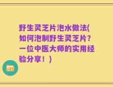 野生灵芝片泡水做法(如何泡制野生灵芝片？一位中医大师的实用经验分享！)