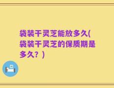 袋装干灵芝能放多久(袋装干灵芝的保质期是多久？)