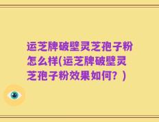 运芝牌破壁灵芝孢子粉怎么样(运芝牌破壁灵芝孢子粉效果如何？)