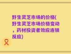 野生灵芝市场的价格(野生灵芝市场价格变动，药材投资者效应连锁反应)