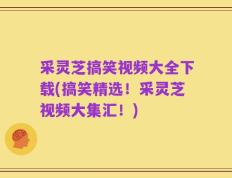 采灵芝搞笑视频大全下载(搞笑精选！采灵芝视频大集汇！)