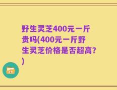 野生灵芝400元一斤贵吗(400元一斤野生灵芝价格是否超高？)