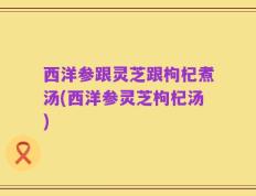 西洋参跟灵芝跟枸杞煮汤(西洋参灵芝枸杞汤)