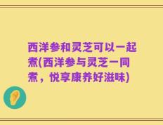 西洋参和灵芝可以一起煮(西洋参与灵芝一同煮，悦享康养好滋味)