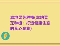 鑫地灵芝种植(鑫地灵芝种植：打造健康生态的良心企业)