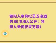锁阳人参枸杞灵芝泡酒方法(泡法大公开：锁阳人参枸杞灵芝酒)