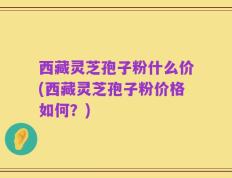 西藏灵芝孢子粉什么价(西藏灵芝孢子粉价格如何？)