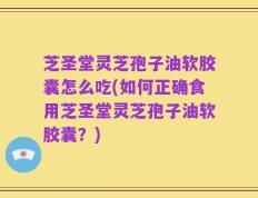 芝圣堂灵芝孢子油软胶囊怎么吃(如何正确食用芝圣堂灵芝孢子油软胶囊？)